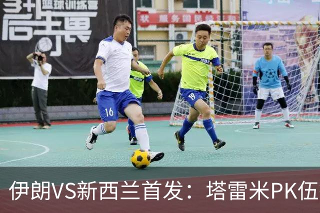 伊朗VS新西兰首发：塔雷米PK伍德 贾汉巴赫什替补席待命